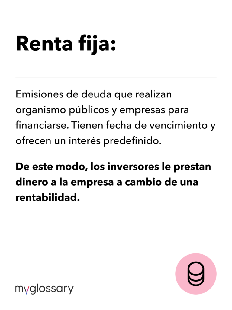 Renta fija. Emisiones de deuda que realizan organismo públicos y empresas para financiarse. Tienen fecha de vencimiento y ofrecen un interés predefinido. De este modo, los inversores le prestan dinero a la empresa a cambio de una rentabilidad.